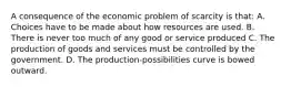 A consequence of the economic problem of scarcity is that: A. Choices have to be made about how resources are used. B. There is never too much of any good or service produced C. The production of goods and services must be controlled by the government. D. The production-possibilities curve is bowed outward.