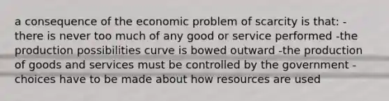 a consequence of the economic problem of scarcity is that: -there is never too much of any good or service performed -the production possibilities curve is bowed outward -the production of goods and services must be controlled by the government -choices have to be made about how resources are used