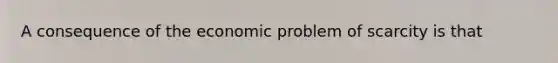 A consequence of the economic problem of scarcity is that