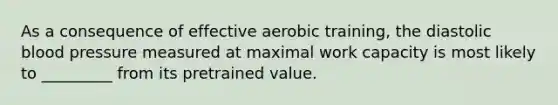 As a consequence of effective aerobic training, the diastolic <a href='https://www.questionai.com/knowledge/kD0HacyPBr-blood-pressure' class='anchor-knowledge'>blood pressure</a> measured at maximal work capacity is most likely to _________ from its pretrained value.