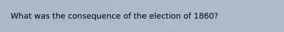 What was the consequence of the election of 1860?