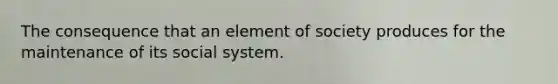 The consequence that an element of society produces for the maintenance of its social system.