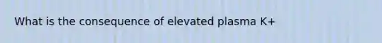 What is the consequence of elevated plasma K+