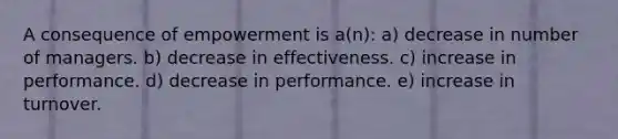 A consequence of empowerment is a(n): a) decrease in number of managers. b) decrease in effectiveness. c) increase in performance. d) decrease in performance. e) increase in turnover.