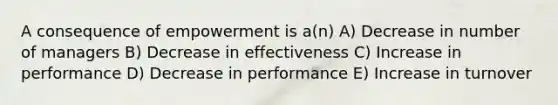 A consequence of empowerment is a(n) A) Decrease in number of managers B) Decrease in effectiveness C) Increase in performance D) Decrease in performance E) Increase in turnover