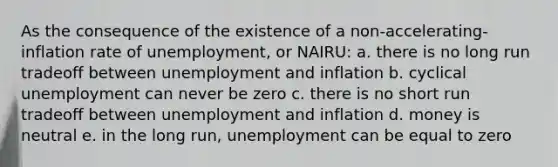 As the consequence of the existence of a non-accelerating-inflation rate of unemployment, or NAIRU: a. there is no long run tradeoff between unemployment and inflation b. cyclical unemployment can never be zero c. there is no short run tradeoff between unemployment and inflation d. money is neutral e. in the long run, unemployment can be equal to zero