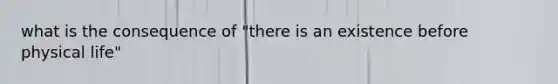 what is the consequence of "there is an existence before physical life"