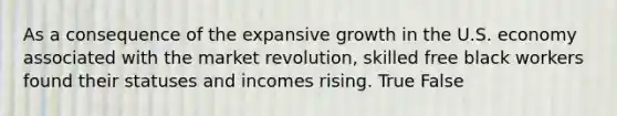 As a consequence of the expansive growth in the U.S. economy associated with the market revolution, skilled free black workers found their statuses and incomes rising. True False