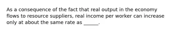 As a consequence of the fact that real output in the economy flows to resource suppliers, real income per worker can increase only at about the same rate as ______.