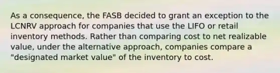 As a consequence, the FASB decided to grant an exception to the LCNRV approach for companies that use the LIFO or retail inventory methods. Rather than comparing cost to net realizable value, under the alternative approach, companies compare a "designated market value" of the inventory to cost.