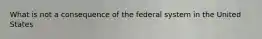 What is not a consequence of the federal system in the United States