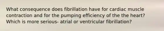 What consequence does fibrillation have for cardiac muscle contraction and for the pumping efficiency of the the heart? Which is more serious- atrial or ventricular fibrillation?