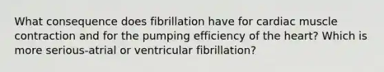 What consequence does fibrillation have for cardiac muscle contraction and for the pumping efficiency of the heart? Which is more serious-atrial or ventricular fibrillation?