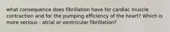 what consequence does fibrillation have for cardiac muscle contraction and for the pumping efficiency of the heart? Which is more serious - atrial or ventricular fibrillation?