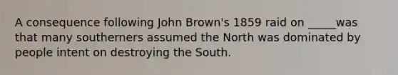 A consequence following John Brown's 1859 raid on _____was that many southerners assumed the North was dominated by people intent on destroying the South.