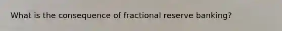 What is the consequence of fractional reserve banking?