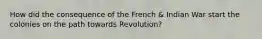 How did the consequence of the French & Indian War start the colonies on the path towards Revolution?