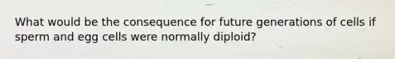 What would be the consequence for future generations of cells if sperm and egg cells were normally diploid?