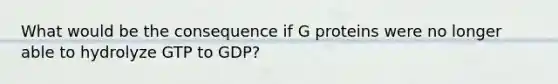 What would be the consequence if G proteins were no longer able to hydrolyze GTP to GDP?