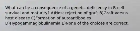 What can be a consequence of a genetic deficiency in B-cell survival and maturity? A)Host rejection of graft B)Graft versus host disease C)Formation of autoantibodies D)Hypogammaglobulinemia E)None of the choices are correct.