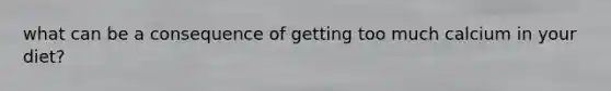 what can be a consequence of getting too much calcium in your diet?