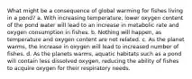 What might be a consequence of global warming for fishes living in a pond? a. With increasing temperature, lower oxygen content of the pond water will lead to an increase in metabolic rate and oxygen consumption in fishes. b. Nothing will happen, as temperature and oxygen content are not related. c. As the planet warms, the increase in oxygen will lead to increased number of fishes. d. As the planets warms, aquatic habitats such as a pond will contain less dissolved oxygen, reducing the ability of fishes to acquire oxygen for their respiratory needs.