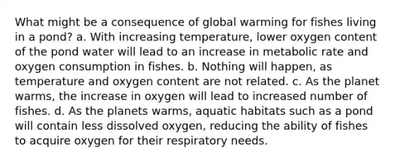 What might be a consequence of global warming for fishes living in a pond? a. With increasing temperature, lower oxygen content of the pond water will lead to an increase in metabolic rate and oxygen consumption in fishes. b. Nothing will happen, as temperature and oxygen content are not related. c. As the planet warms, the increase in oxygen will lead to increased number of fishes. d. As the planets warms, aquatic habitats such as a pond will contain less dissolved oxygen, reducing the ability of fishes to acquire oxygen for their respiratory needs.