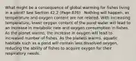 What might be a consequence of global warming for fishes living in a pond? See Section 42.2 (Page 876) . Nothing will happen, as temperature and oxygen content are not related. With increasing temperature, lower oxygen content of the pond water will lead to an increase in metabolic rate and oxygen consumption in fishes. As the planet warms, the increase in oxygen will lead to increased number of fishes. As the planets warms, aquatic habitats such as a pond will contain less dissolved oxygen, reducing the ability of fishes to acquire oxygen for their respiratory needs.