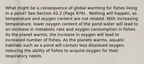 What might be a consequence of global warming for fishes living in a pond? See Section 42.2 (Page 876) . Nothing will happen, as temperature and oxygen content are not related. With increasing temperature, lower oxygen content of the pond water will lead to an increase in metabolic rate and oxygen consumption in fishes. As the planet warms, the increase in oxygen will lead to increased number of fishes. As the planets warms, aquatic habitats such as a pond will contain less dissolved oxygen, reducing the ability of fishes to acquire oxygen for their respiratory needs.