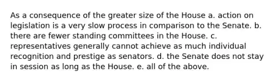 As a consequence of the greater size of the House a. action on legislation is a very slow process in comparison to the Senate. b. there are fewer standing committees in the House. c. representatives generally cannot achieve as much individual recognition and prestige as senators. d. the Senate does not stay in session as long as the House. e. all of the above.