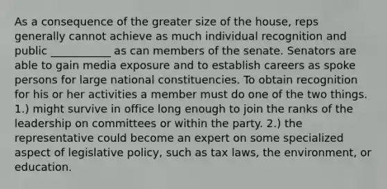 As a consequence of the greater size of the house, reps generally cannot achieve as much individual recognition and public ___________ as can members of the senate. Senators are able to gain media exposure and to establish careers as spoke persons for large national constituencies. To obtain recognition for his or her activities a member must do one of the two things. 1.) might survive in office long enough to join the ranks of the leadership on committees or within the party. 2.) the representative could become an expert on some specialized aspect of legislative policy, such as tax laws, the environment, or education.