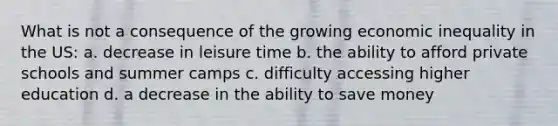 What is not a consequence of the growing economic inequality in the US: a. decrease in leisure time b. the ability to afford private schools and summer camps c. difficulty accessing higher education d. a decrease in the ability to save money