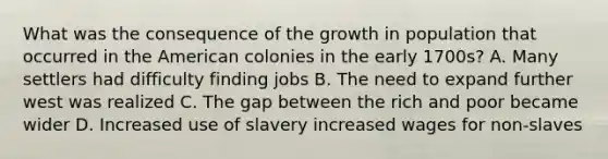 What was the consequence of the growth in population that occurred in the American colonies in the early 1700s? A. Many settlers had difficulty finding jobs B. The need to expand further west was realized C. The gap between the rich and poor became wider D. Increased use of slavery increased wages for non-slaves