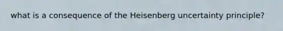 what is a consequence of the Heisenberg uncertainty principle?