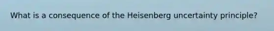 What is a consequence of the Heisenberg uncertainty principle?