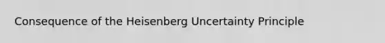 Consequence of the Heisenberg Uncertainty Principle