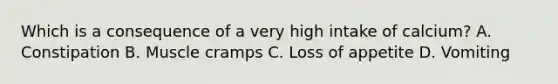 Which is a consequence of a very high intake of calcium? A. Constipation B. Muscle cramps C. Loss of appetite D. Vomiting