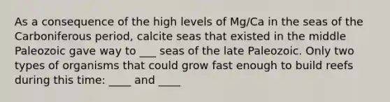 As a consequence of the high levels of Mg/Ca in the seas of the Carboniferous period, calcite seas that existed in the middle Paleozoic gave way to ___ seas of the late Paleozoic. Only two types of organisms that could grow fast enough to build reefs during this time: ____ and ____