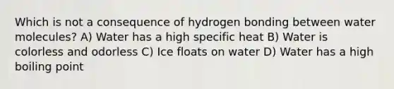 Which is not a consequence of hydrogen bonding between water molecules? A) Water has a high specific heat B) Water is colorless and odorless C) Ice floats on water D) Water has a high boiling point