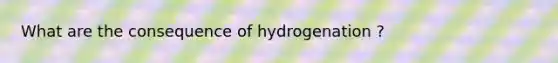 What are the consequence of hydrogenation ?