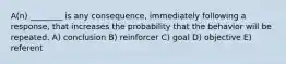 A(n) ________ is any consequence, immediately following a response, that increases the probability that the behavior will be repeated. A) conclusion B) reinforcer C) goal D) objective E) referent