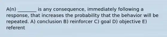 A(n) ________ is any consequence, immediately following a response, that increases the probability that the behavior will be repeated. A) conclusion B) reinforcer C) goal D) objective E) referent