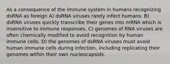 As a consequence of the immune system in humans recognizing dsRNA as foreign A) dsRNA viruses rarely infect humans. B) dsRNA viruses quickly transcribe their genes into mRNA which is insensitive to immune responses. C) genomes of RNA viruses are often chemically modified to avoid recognition by human immune cells. D) the genomes of dsRNA viruses must avoid human immune cells during infection, including replicating their genomes within their own nucleocapsids.