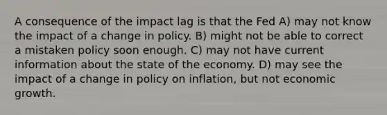 A consequence of the impact lag is that the Fed A) may not know the impact of a change in policy. B) might not be able to correct a mistaken policy soon enough. C) may not have current information about the state of the economy. D) may see the impact of a change in policy on inflation, but not economic growth.