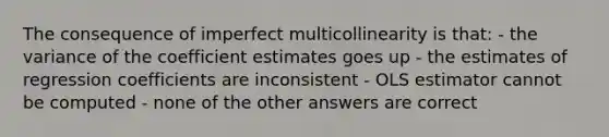 The consequence of imperfect multicollinearity is that: - the variance of the coefficient estimates goes up - the estimates of regression coefficients are inconsistent - OLS estimator cannot be computed - none of the other answers are correct