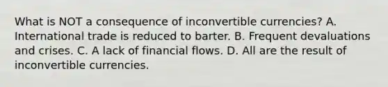 What is NOT a consequence of inconvertible​ currencies? A. International trade is reduced to barter. B. Frequent devaluations and crises. C. A lack of financial flows. D. All are the result of inconvertible currencies.