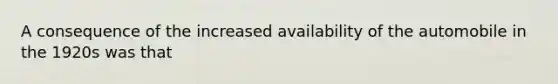 A consequence of the increased availability of the automobile in the 1920s was that