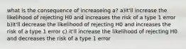 what is the consequence of increaseing a? a)it'll increase the likelihood of rejecting H0 and increases the risk of a type 1 error b)it'll decrease the likelihood of rejecting H0 and increases the risk of a type 1 error c) it'll increase the likelihood of rejecting H0 and decreases the risk of a type 1 error