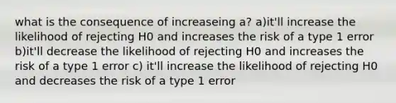 what is the consequence of increaseing a? a)it'll increase the likelihood of rejecting H0 and increases the risk of a type 1 error b)it'll decrease the likelihood of rejecting H0 and increases the risk of a type 1 error c) it'll increase the likelihood of rejecting H0 and decreases the risk of a type 1 error