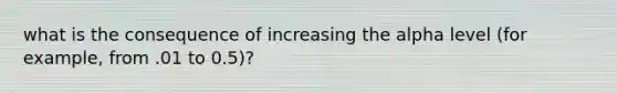 what is the consequence of increasing the alpha level (for example, from .01 to 0.5)?